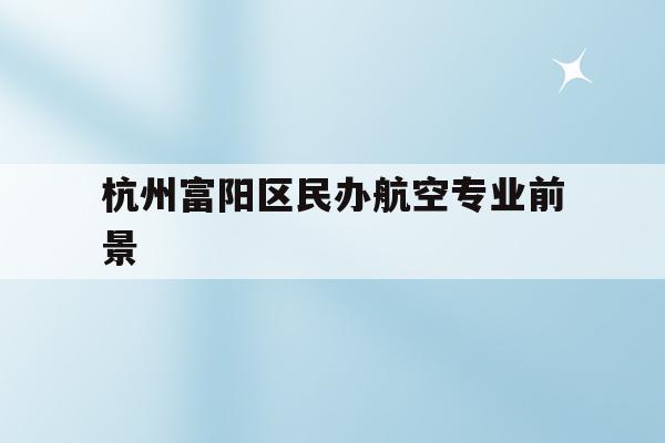 包含杭州富陽區民辦航空專業前景的詞條