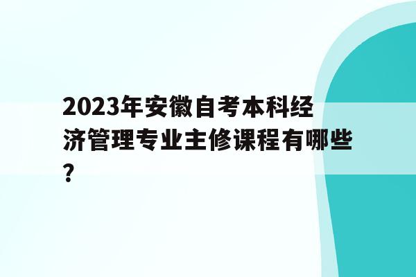 2023年安徽自考本科經濟管理專業主修課程有哪些？的簡單介紹