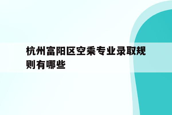 关于杭州富阳区空乘专业录取规则有哪些的信息
