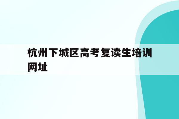 杭州下城区高考复读生培训网址的简单介绍