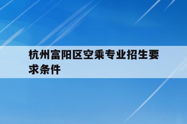 包含杭州富阳区空乘专业招生要求条件的词条