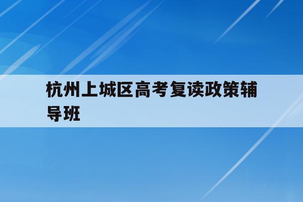 杭州上城区高考复读政策辅导班(杭州上城区高考复读政策辅导班有哪些)