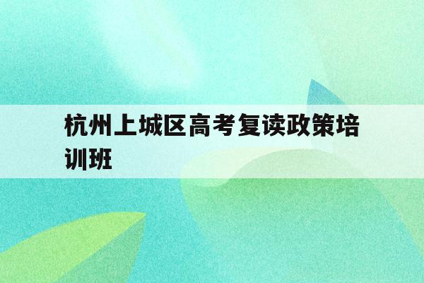 关于杭州上城区高考复读政策培训班的信息
