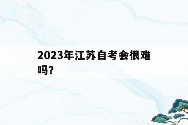 2023年江蘇自考會很難嗎？(2023年江蘇自考會很難嗎現在)