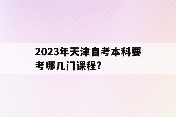 2023年天津自考本科要考哪幾門課程?的簡單介紹
