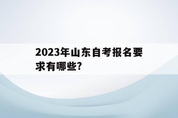 2023年山東自考報名要求有哪些?(2023年山東自考報名要求有哪些科目)