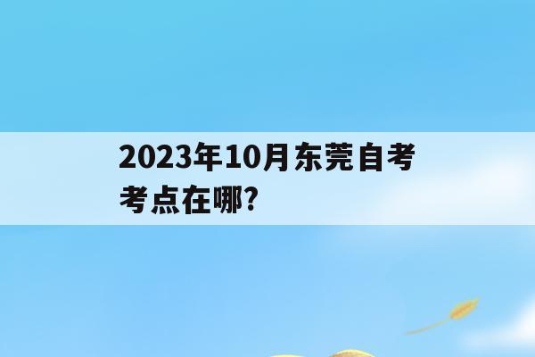 2023年10月東莞自考考點在哪?的簡單介紹