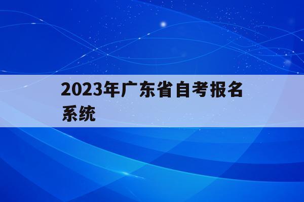 2023年广东省自考报名系统_广东省2021年自考报名时间和考试时间