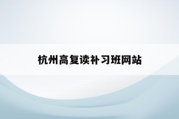 杭州高复读补习班网站(杭州高考复读学校收费标准)