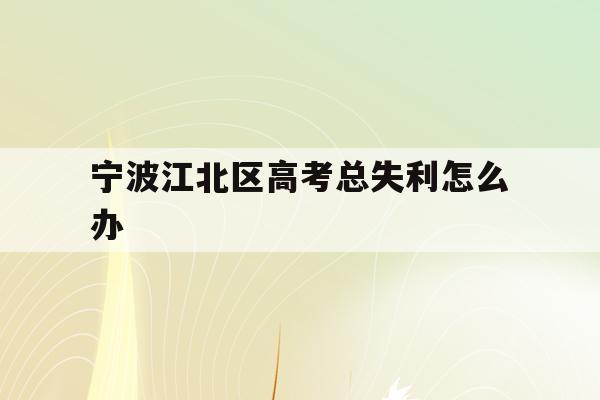 宁波江北区高考总失利怎么办(宁波市2021年高考考场公布)