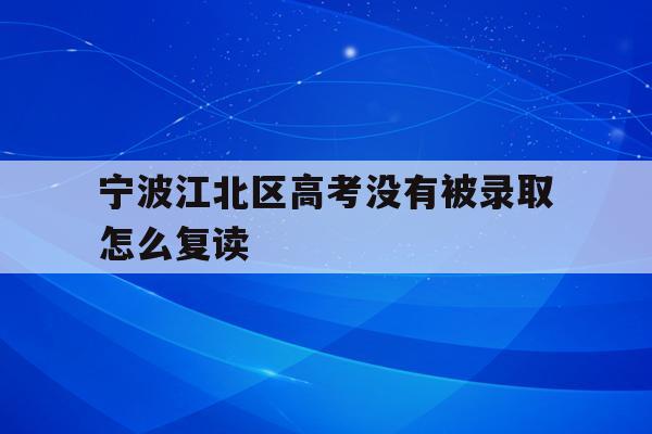 宁波江北区高考没有被录取怎么复读的简单介绍