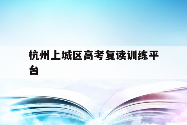 杭州上城区高考复读训练平台(杭州上城区高考复读训练平台有哪些)