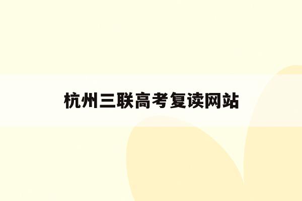 杭州三联高考复读网站(杭州三联高复学校学费多少)