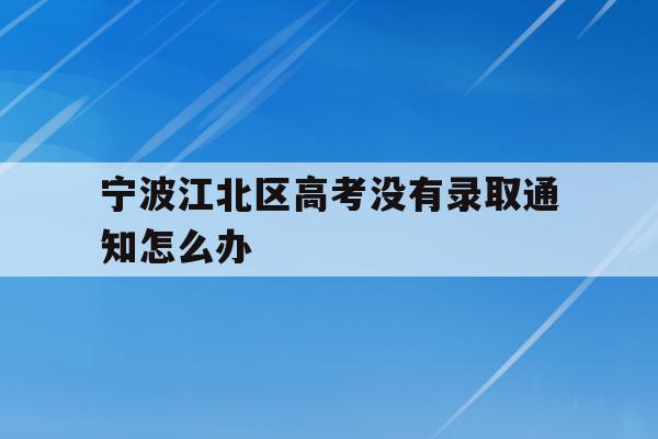 宁波江北区高考没有录取通知怎么办的简单介绍
