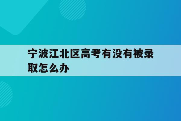 宁波江北区高考有没有被录取怎么办的简单介绍