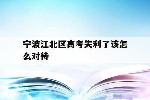 宁波江北区高考失利了该怎么对待的简单介绍