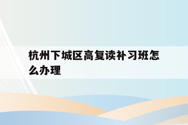 关于杭州下城区高复读补习班怎么办理的信息