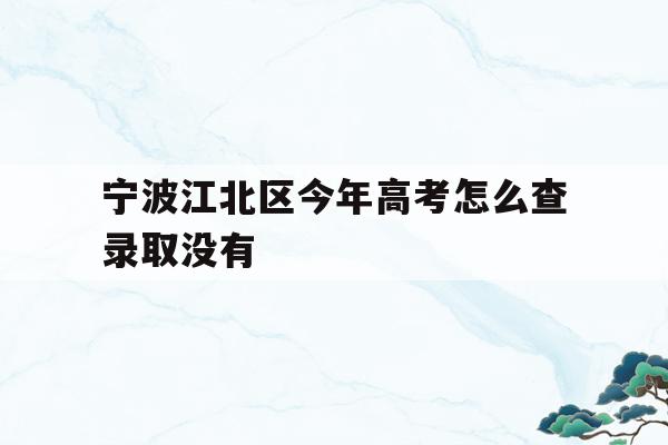 宁波江北区今年高考怎么查录取没有的简单介绍