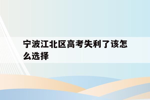 宁波江北区高考失利了该怎么选择的简单介绍