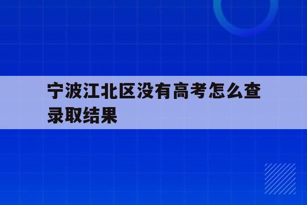 宁波江北区没有高考怎么查录取结果的简单介绍