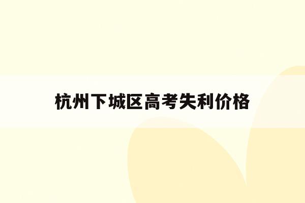 杭州下城区高考失利价格(杭州高考成绩查询时间2021)