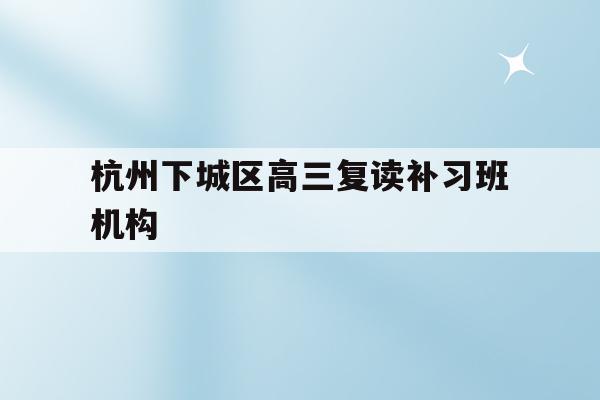 包含杭州下城区高三复读补习班机构的词条