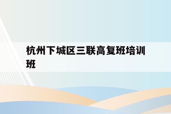 杭州下城区三联高复班培训班(杭州三联高复2021年招生简章)