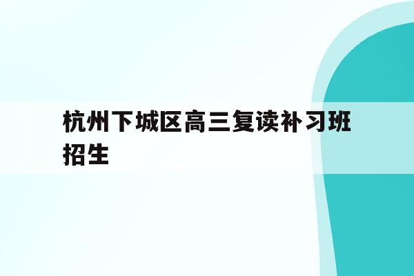 杭州下城区高三复读补习班招生的简单介绍