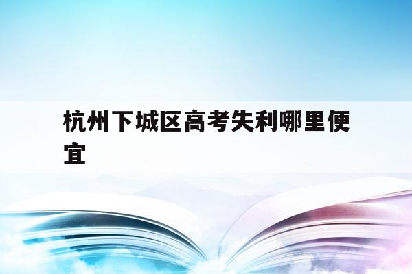 杭州下城区高考失利哪里便宜(杭州本地高考生有哪些优惠政策的)