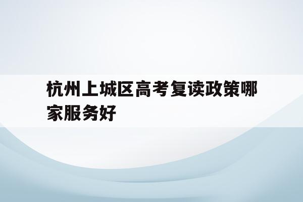 包含杭州上城区高考复读政策哪家服务好的词条
