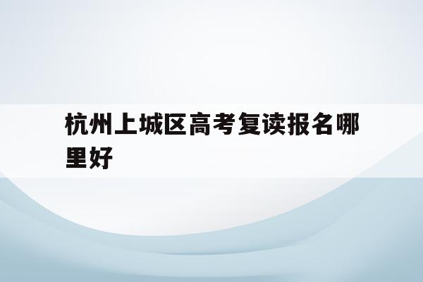 关于杭州上城区高考复读报名哪里好的信息
