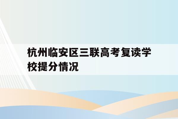 杭州临安区三联高考复读学校提分情况的简单介绍