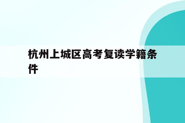 杭州上城区高考复读学籍条件(杭州上城区高考复读学籍条件是什么)
