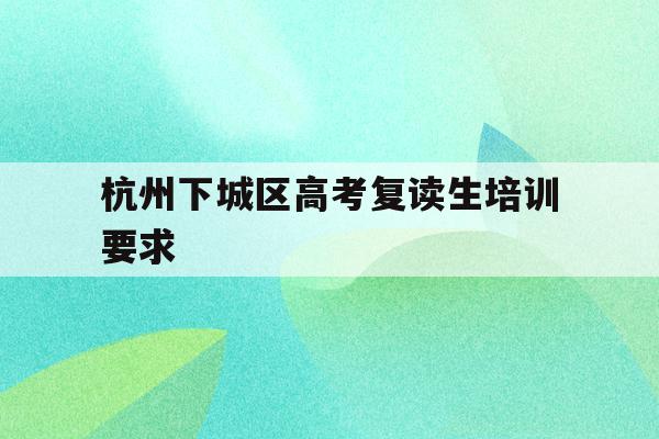 杭州下城区高考复读生培训要求(杭州复读一年的费用一般在多少?)
