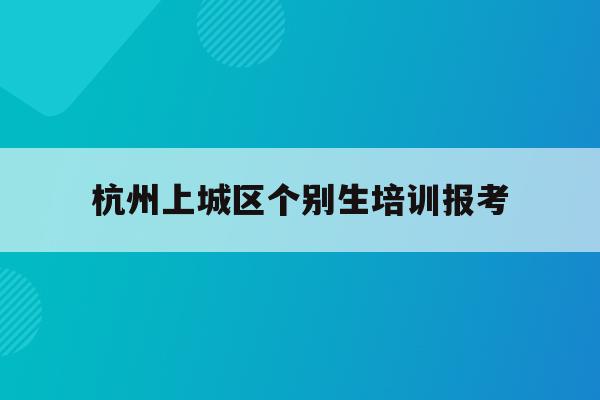 杭州上城区个别生培训报考(2020年杭州市小升初 “个别生”网上登记工作的公告)