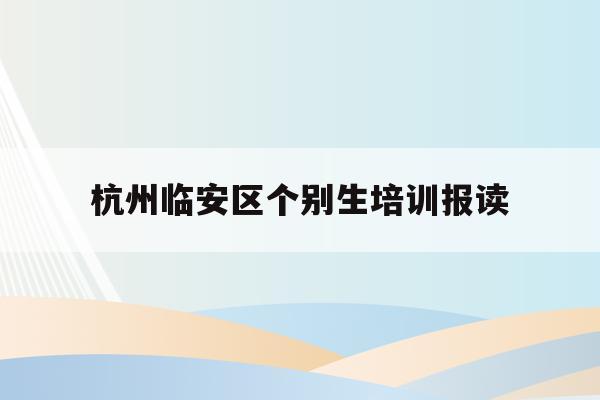 杭州临安区个别生培训报读(2020年杭州市小升初 “个别生”网上登记工作的公告)