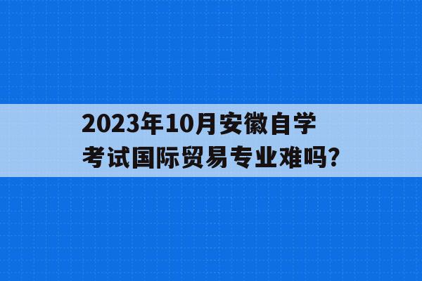 2023年10月安徽自学考试国际贸易专业难吗？的简单介绍