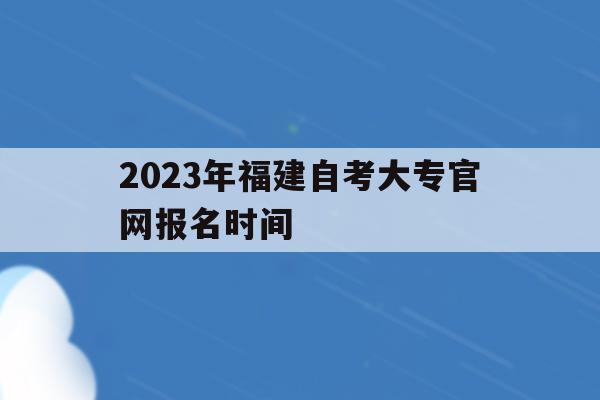 2023年福建自考大专官网报名时间_2021年福建自考报名时间和考试时间