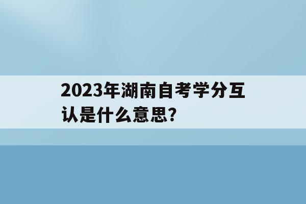 关于2023年湖南自考学分互认是什么意思？的信息