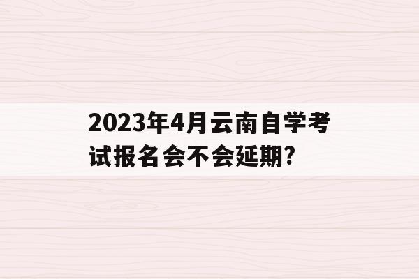 关于2023年4月云南自学考试报名会不会延期?的信息