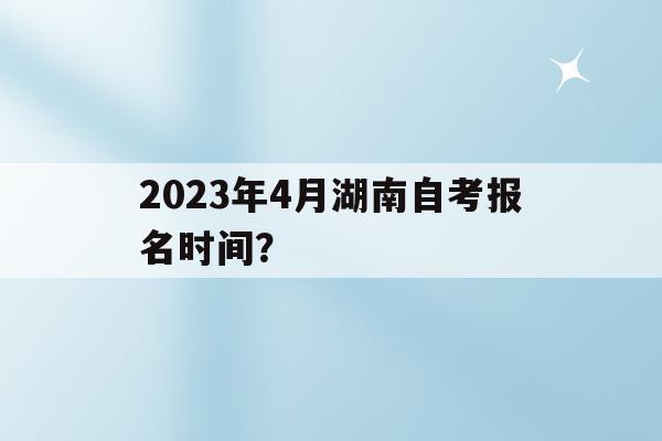 2023年4月湖南自考报名时间？_湖南2021年自考报名时间和考试时间