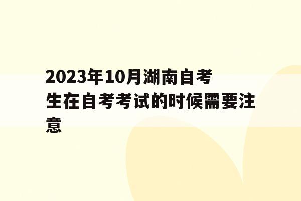 2023年10月湖南自考生在自考考试的时候需要注意的简单介绍