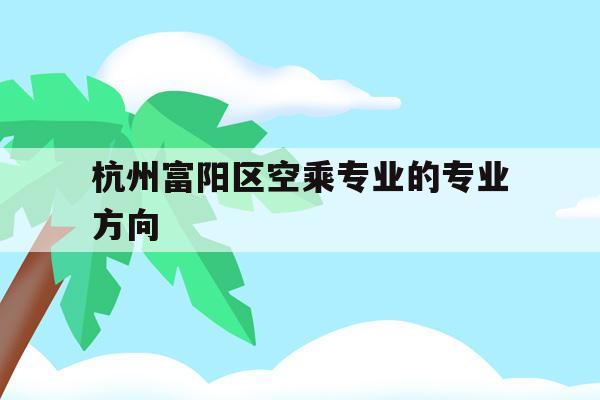 關于杭州富陽區空乘專業的專業方向的信息