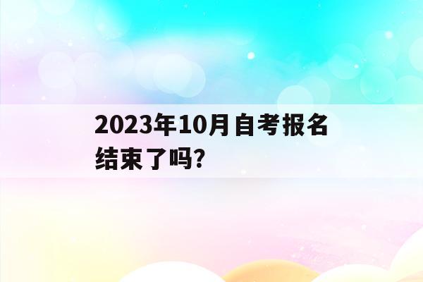 2023年10月自考报名结束了吗？_2023年10月自考报名结束了吗江苏