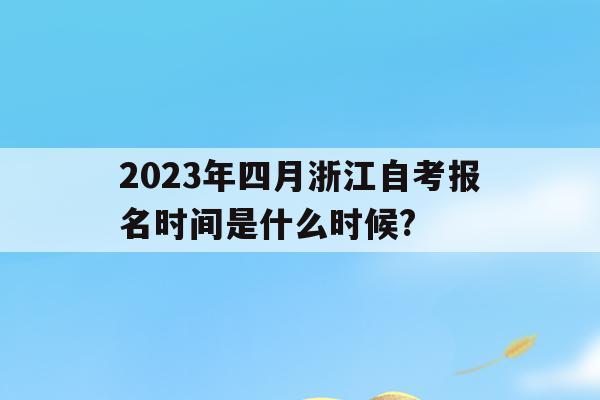 2023年四月浙江自考报名时间是什么时候?的简单介绍