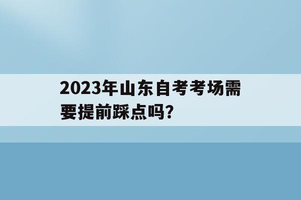2023年山东自考考场需要提前踩点吗？的简单介绍