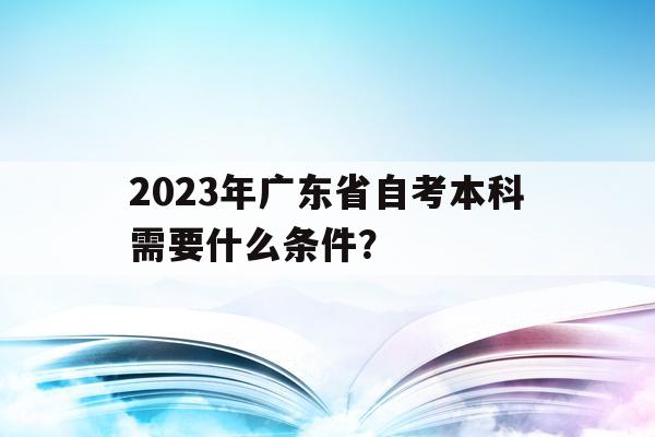 2023年广东省自考本科需要什么条件？_2023年广东省自考本科需要什么条件才能报名