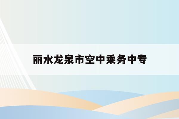 丽水龙泉市空中乘务中专_成都航空职业技术学校龙泉校区