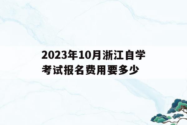 2023年10月浙江自學考試報名費用要多少的簡單介紹
