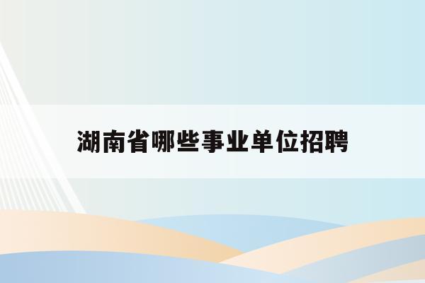 湖南省哪些事业单位招聘(湖南事业单位招聘信息最新招聘2021)